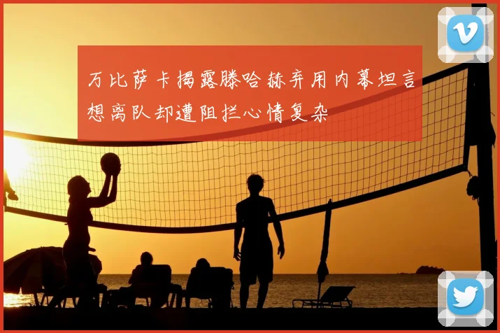 万比萨卡揭露滕哈赫弃用内幕坦言想离队却遭阻拦心情复杂