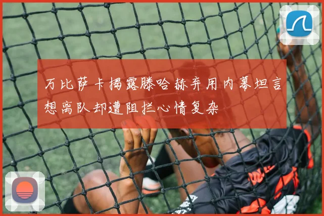 万比萨卡揭露滕哈赫弃用内幕坦言想离队却遭阻拦心情复杂