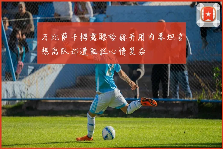 万比萨卡揭露滕哈赫弃用内幕坦言想离队却遭阻拦心情复杂