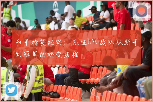 和平精英纪实：见证LNG战队从新手到冠军的蜕变历程