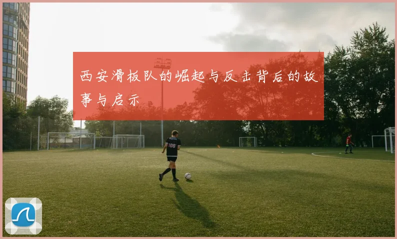 西安滑板队的崛起与反击背后的故事与启示