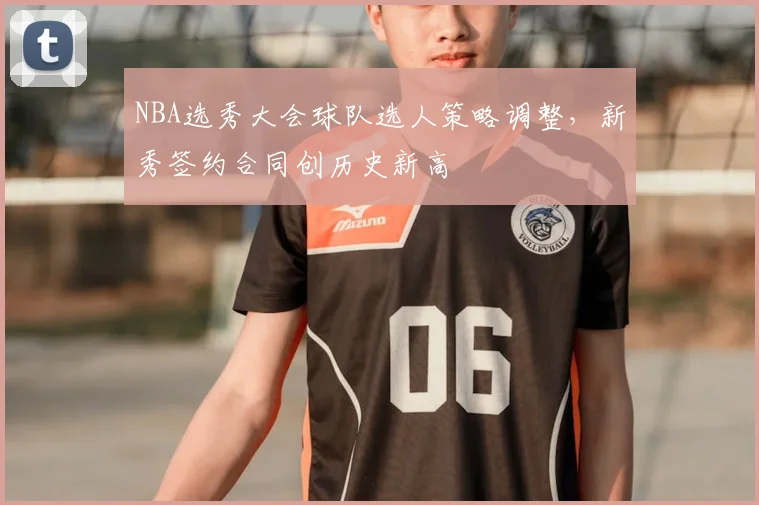 NBA选秀大会球队选人策略调整,新秀签约合同创历史新高