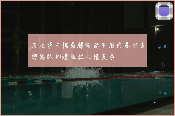 万比萨卡揭露滕哈赫弃用内幕坦言想离队却遭阻拦心情复杂