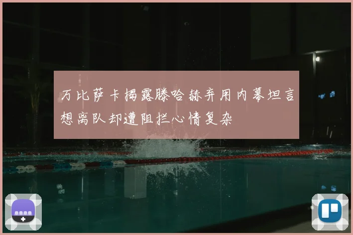 万比萨卡揭露滕哈赫弃用内幕坦言想离队却遭阻拦心情复杂