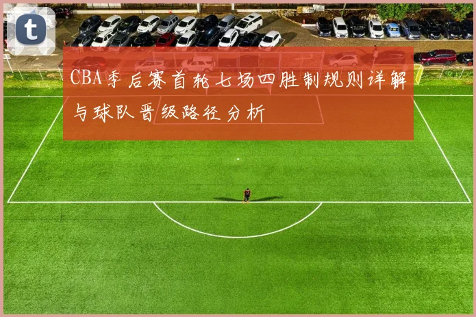 CBA季后赛首轮七场四胜制规则详解与球队晋级路径分析