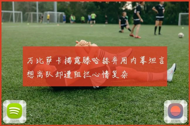 万比萨卡揭露滕哈赫弃用内幕坦言想离队却遭阻拦心情复杂