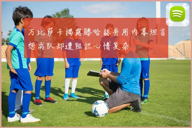 万比萨卡揭露滕哈赫弃用内幕坦言想离队却遭阻拦心情复杂