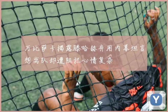 万比萨卡揭露滕哈赫弃用内幕坦言想离队却遭阻拦心情复杂