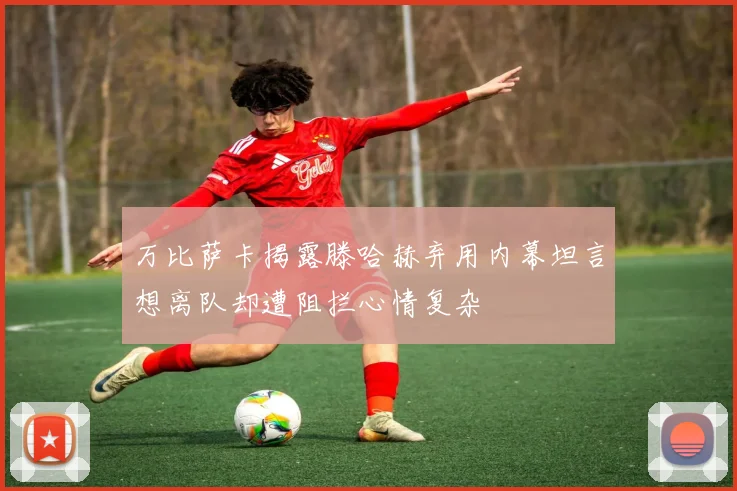 万比萨卡揭露滕哈赫弃用内幕坦言想离队却遭阻拦心情复杂