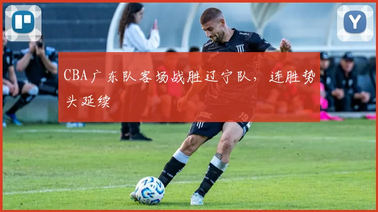 CBA广东队客场战胜辽宁队，连胜势头延续