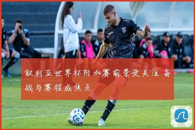 叙利亚世界杯附加赛前景受关注 备战与赛程成焦点