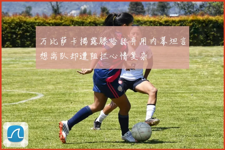 万比萨卡揭露滕哈赫弃用内幕坦言想离队却遭阻拦心情复杂