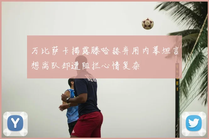 万比萨卡揭露滕哈赫弃用内幕坦言想离队却遭阻拦心情复杂