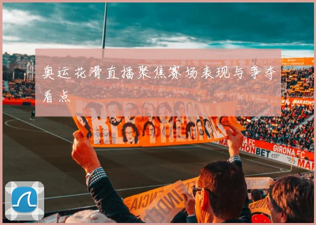 奥运花滑直播聚焦赛场表现与争夺看点