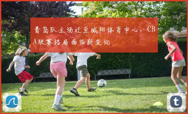 青岛队主场迁至城阳体育中心,CBA联赛格局面临新变化