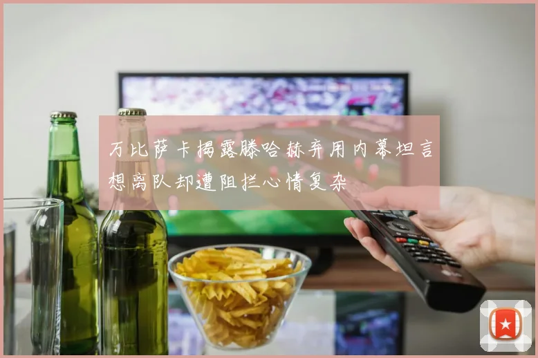 万比萨卡揭露滕哈赫弃用内幕坦言想离队却遭阻拦心情复杂