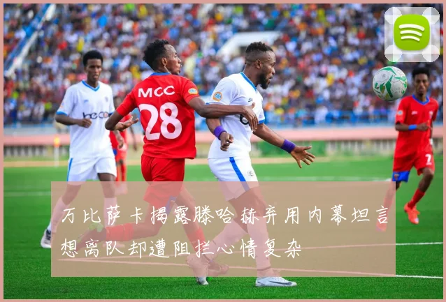万比萨卡揭露滕哈赫弃用内幕坦言想离队却遭阻拦心情复杂