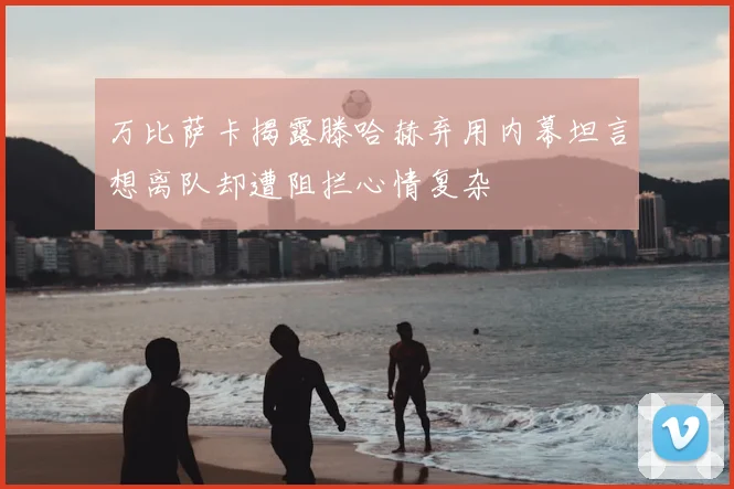 万比萨卡揭露滕哈赫弃用内幕坦言想离队却遭阻拦心情复杂