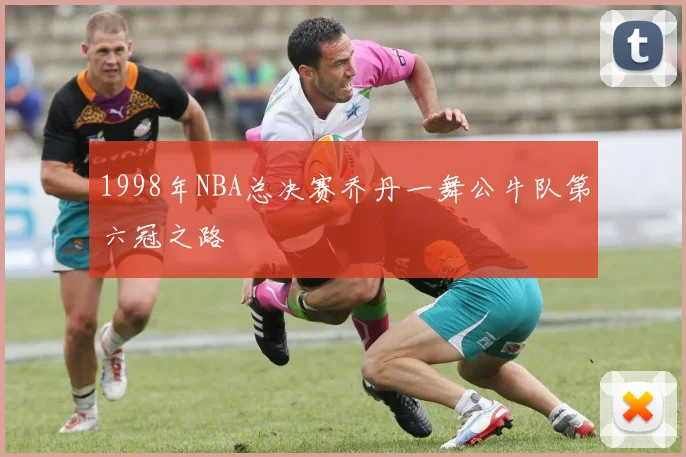 1998年NBA总决赛乔丹一舞公牛队第六冠之路