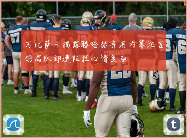 万比萨卡揭露滕哈赫弃用内幕坦言想离队却遭阻拦心情复杂