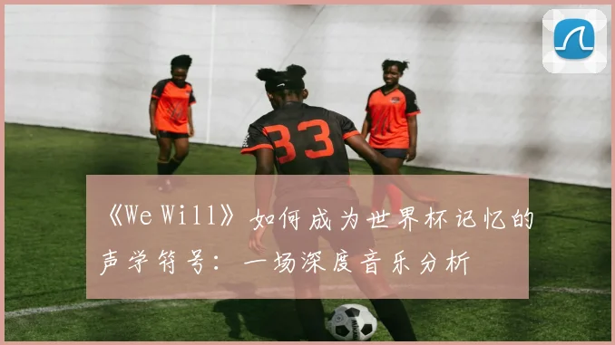 《We Will》如何成为世界杯记忆的声学符号：一场深度音乐分析