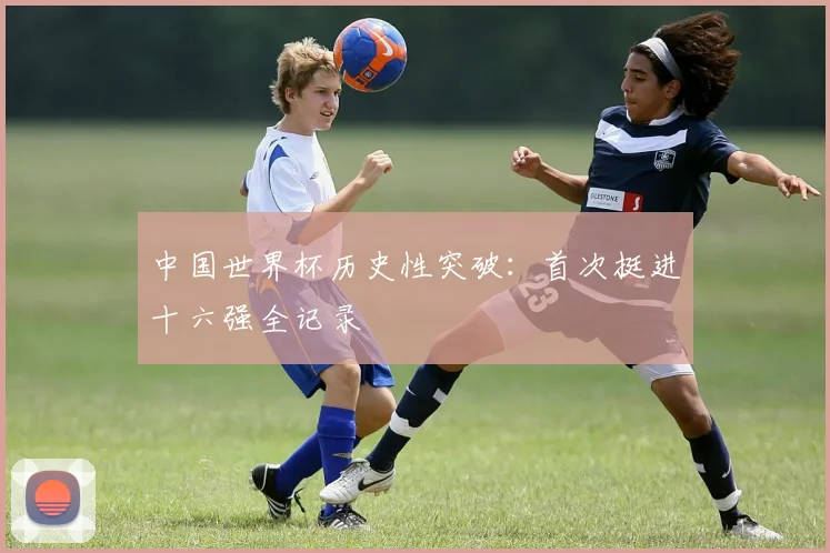 中国世界杯历史性突破：首次挺进十六强全记录