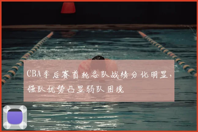 CBA季后赛首轮各队战绩分化明显，强队优势凸显弱队困境