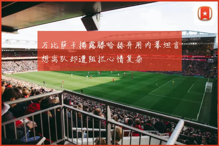 万比萨卡揭露滕哈赫弃用内幕坦言想离队却遭阻拦心情复杂