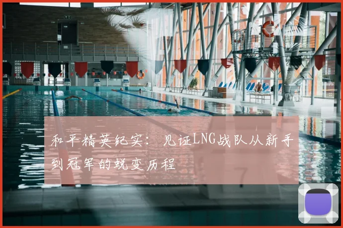 和平精英纪实：见证LNG战队从新手到冠军的蜕变历程