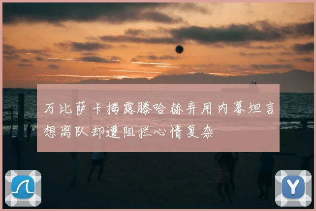 万比萨卡揭露滕哈赫弃用内幕坦言想离队却遭阻拦心情复杂