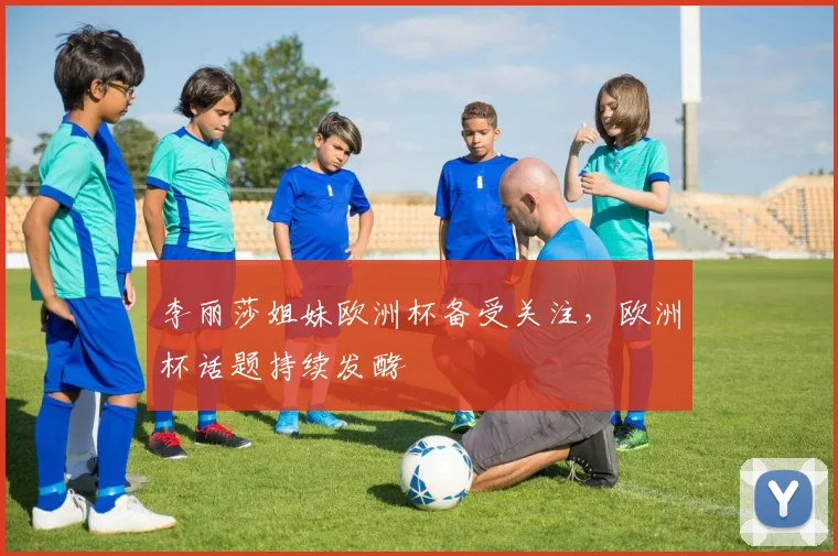 李丽莎姐妹欧洲杯备受关注，欧洲杯话题持续发酵