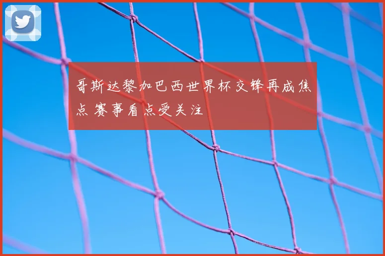 哥斯达黎加巴西世界杯交锋再成焦点 赛事看点受关注