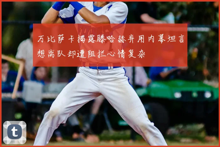 万比萨卡揭露滕哈赫弃用内幕坦言想离队却遭阻拦心情复杂