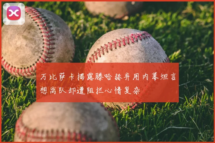 万比萨卡揭露滕哈赫弃用内幕坦言想离队却遭阻拦心情复杂