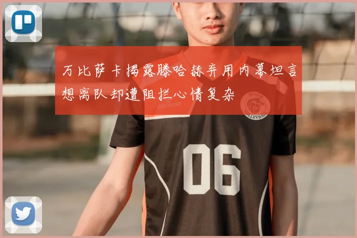 万比萨卡揭露滕哈赫弃用内幕坦言想离队却遭阻拦心情复杂