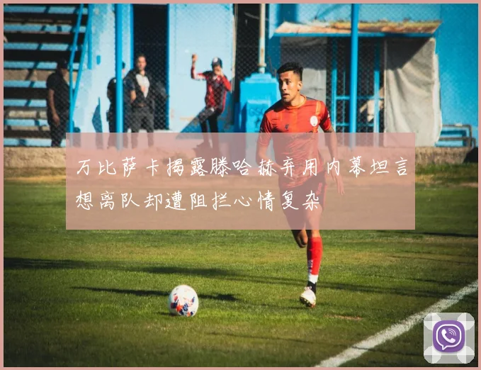 万比萨卡揭露滕哈赫弃用内幕坦言想离队却遭阻拦心情复杂